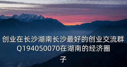創業在長沙湖南長沙最好的創業交流群Q194050070在湖南的經濟圈子
