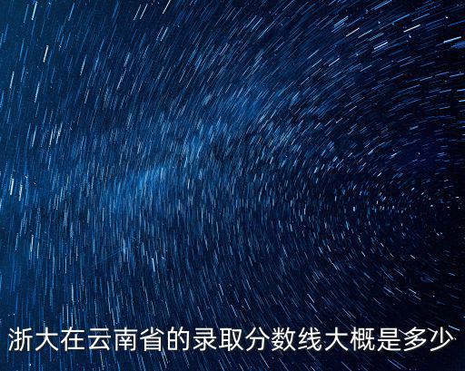 浙大在云南省的錄取分數線大概是多少