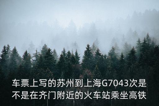 車票上寫的蘇州到上海G7043次是不是在齊門附近的火車站乘坐高鐵