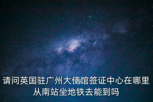 請問英國駐廣州大使館簽證中心在哪里從南站坐地鐵去能到嗎