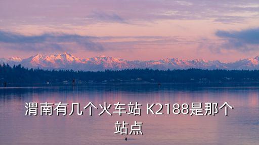 渭南有幾個火車站 K2188是那個站點