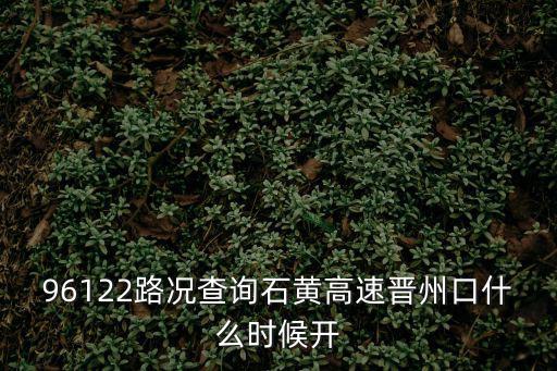 96122，96122路況查詢石黃高速晉州口什么時候開