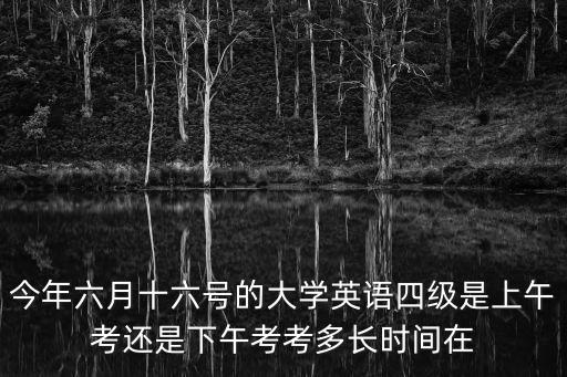 今年六月十六號的大學英語四級是上午考還是下午考考多長時間在