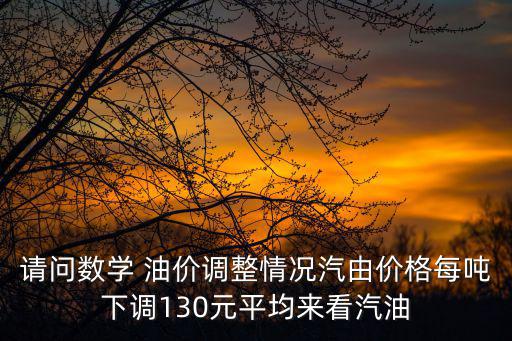 請問數學 油價調整情況汽由價格每噸下調130元平均來看汽油