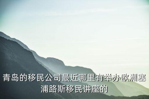 青島的移民公司最近哪里有舉辦歐洲塞浦路斯移民講座的