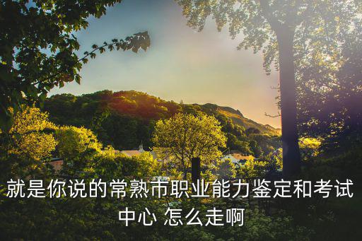 就是你說的常熟市職業(yè)能力鑒定和考試中心 怎么走啊