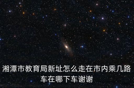 湘潭市教育局新址怎么走在市內乘幾路車在哪下車謝謝