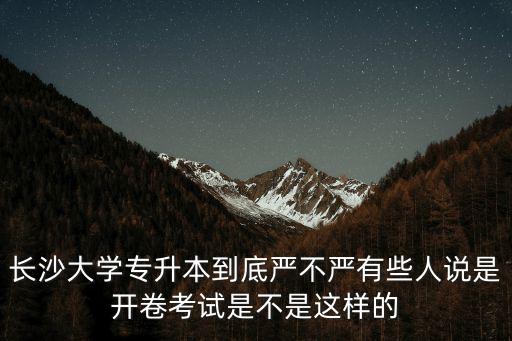長沙學院專升本，長沙大學專升本到底嚴不嚴有些人說是開卷考試是不是這樣的