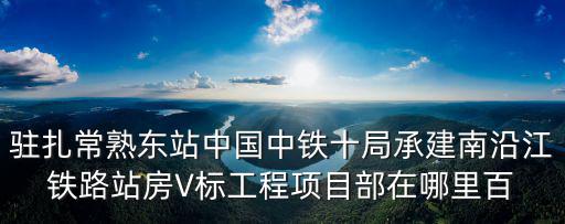 南沿江城際鐵路，駐扎常熟東站中國中鐵十局承建南沿江鐵路站房V標工程項目部在哪里百