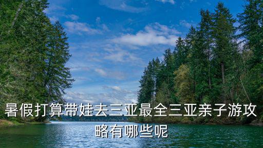 暑假打算帶娃去三亞最全三亞親子游攻略有哪些呢