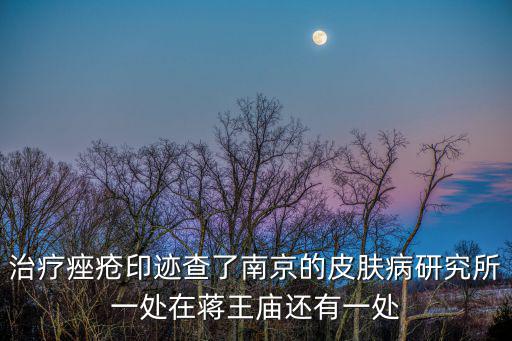 治療痤瘡印跡查了南京的皮膚病研究所一處在蔣王廟還有一處