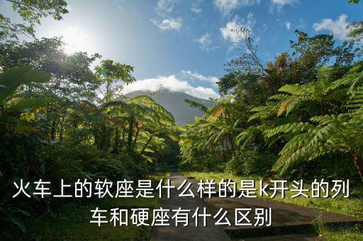 火車上的軟座是什么樣的是k開頭的列車和硬座有什么區別