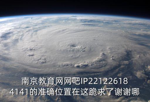 南京教育網(wǎng)網(wǎng)吧IP221226184141的準(zhǔn)確位置在這跪求了謝謝哪