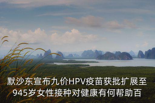 默沙東宣布九價(jià)HPV疫苗獲批擴(kuò)展至945歲女性接種對(duì)健康有何幫助百