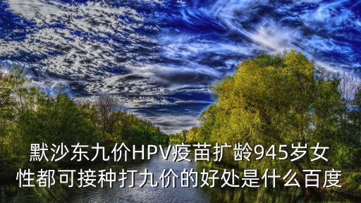 默沙東九價(jià)HPV疫苗擴(kuò)齡945歲女性都可接種打九價(jià)的好處是什么百度