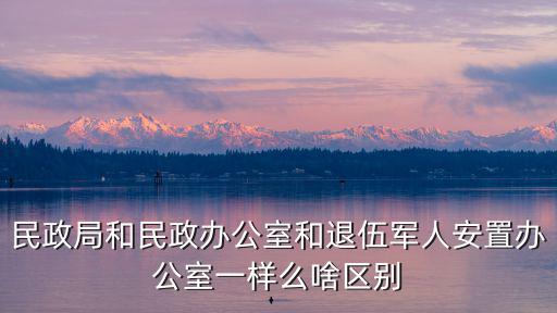 退伍軍人安置辦，民政局和民政辦公室和退伍軍人安置辦公室一樣么啥區(qū)別