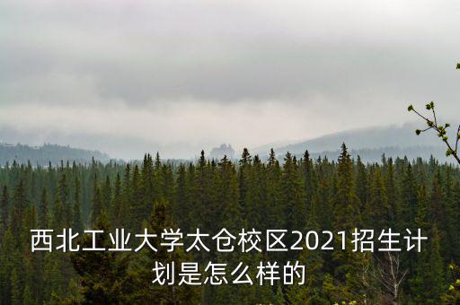西北工業大學太倉校區2021招生計劃是怎么樣的