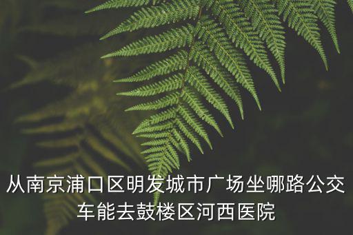 從南京浦口區(qū)明發(fā)城市廣場(chǎng)坐哪路公交車能去鼓樓區(qū)河西醫(yī)院