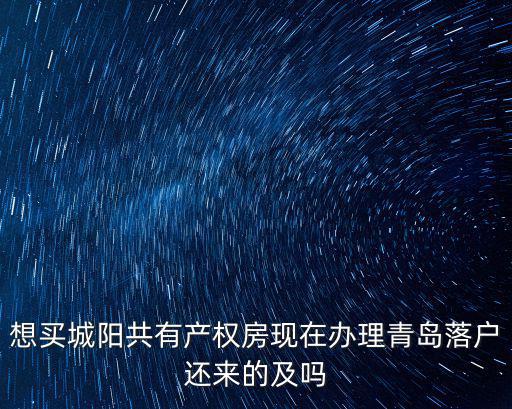 想買城陽共有產權房現在辦理青島落戶還來的及嗎