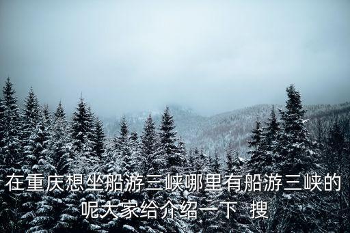 在重慶想坐船游三峽哪里有船游三峽的呢大家給介紹一下  搜