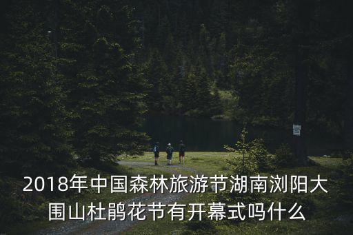 2018年中國(guó)森林旅游節(jié)湖南瀏陽(yáng)大圍山杜鵑花節(jié)有開(kāi)幕式嗎什么