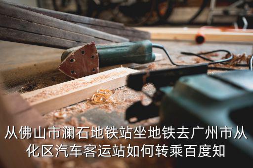 從佛山市瀾石地鐵站坐地鐵去廣州市從化區汽車客運站如何轉乘百度知