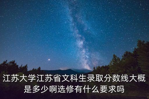 江蘇大學江蘇省文科生錄取分數線大概是多少啊選修有什么要求嗎