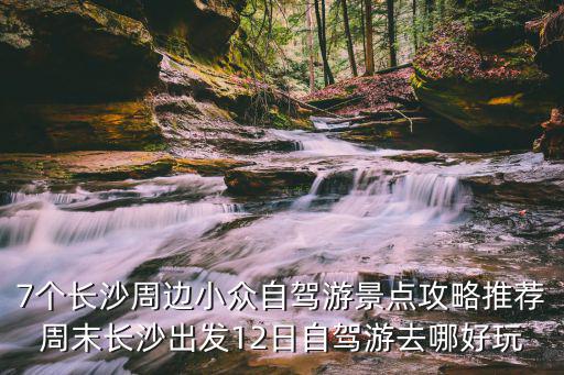 7個長沙周邊小眾自駕游景點攻略推薦周末長沙出發(fā)12日自駕游去哪好玩