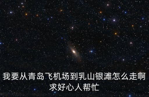 我要從青島飛機場到乳山銀灘怎么走啊求好心人幫忙