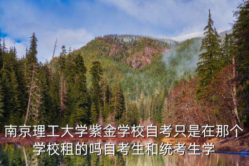 南京理工大學(xué)紫金學(xué)校自考只是在那個(gè)學(xué)校租的嗎自考生和統(tǒng)考生學(xué)