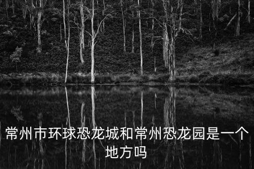 常州市環(huán)球恐龍城和常州恐龍園是一個(gè)地方嗎