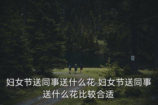 婦女節送什么花好，婦女節送同事送什么花 婦女節送同事送什么花比較合適