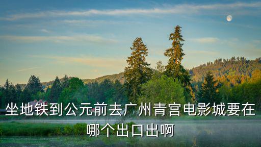 坐地鐵到公元前去廣州青宮電影城要在哪個出口出啊