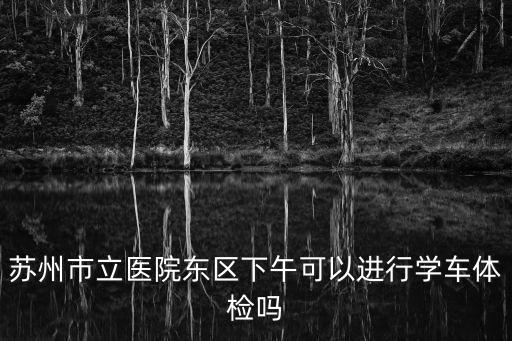 蘇州市立醫院東區下午可以進行學車體檢嗎