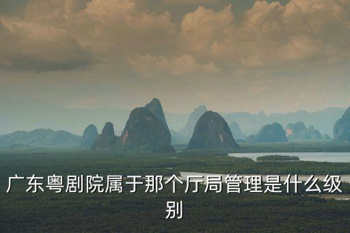 廣東粵劇院，廣東省粵劇院院長什么級別