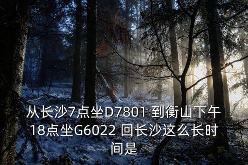 g6022，從長沙7點坐D7801 到衡山下午18點坐G6022 回長沙這么長時間是