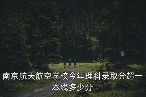 南京航天航空學校今年理科錄取分超一本線多少分