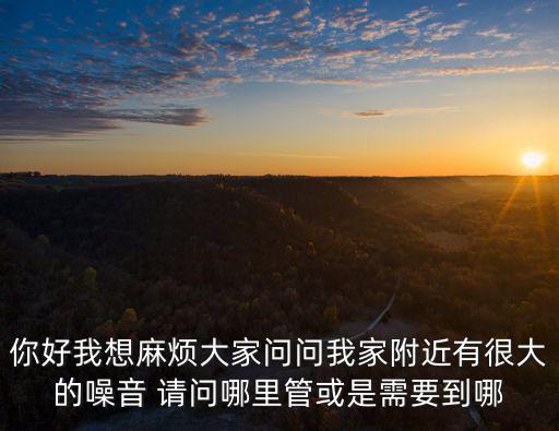你好我想麻煩大家問問我家附近有很大的噪音 請(qǐng)問哪里管或是需要到哪