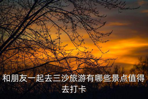 和朋友一起去三沙旅游有哪些景點值得去打卡