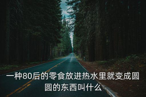 一種80后的零食放進熱水里就變成圓圓的東西叫什么