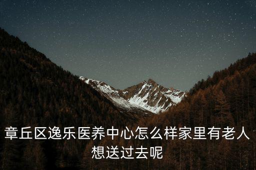 醫養中心，章丘區逸樂醫養中心怎么樣家里有老人想送過去呢