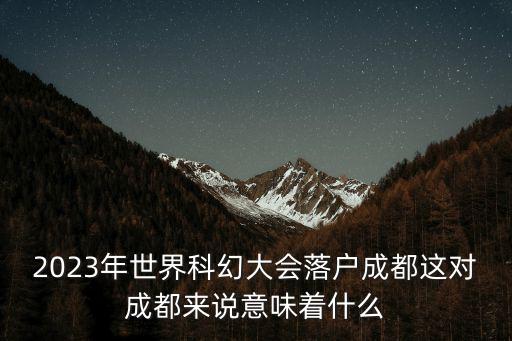世界科幻大會，2023年世界科幻大會落地成都對當地來說意味著什么