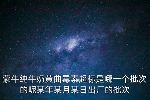 蒙牛純牛奶黃曲霉素超標是哪一個批次的呢某年某月某日出廠的批次