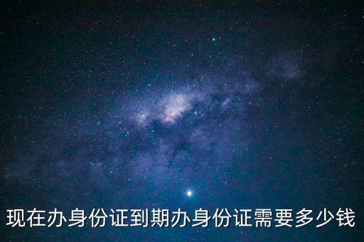 現在辦身份證到期辦身份證需要多少錢