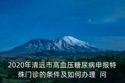 2020年清遠(yuǎn)市高血壓糖尿病申報特殊門診的條件及如何辦理  問