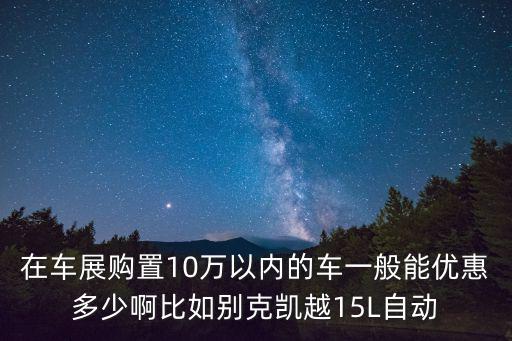 在車展購置10萬以內的車一般能優(yōu)惠多少啊比如別克凱越15L自動