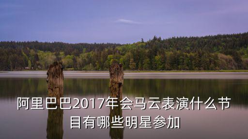 阿里年會，阿里巴巴2017年會馬云表演什么節目有哪些明星參加