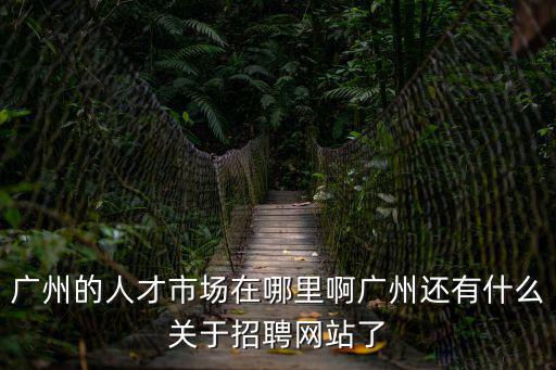 廣州的人才市場在哪里啊廣州還有什么關于招聘網站了