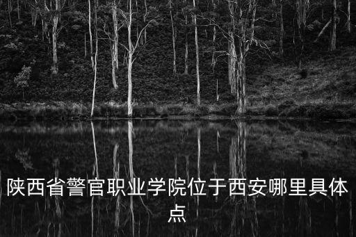 陜西省警官職業(yè)學(xué)院位于西安哪里具體點(diǎn)