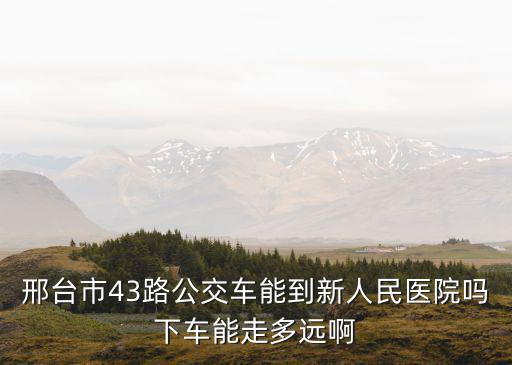 邢臺市43路公交車能到新人民醫(yī)院嗎下車能走多遠(yuǎn)啊